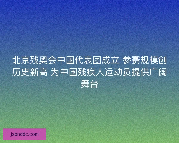 北京残奥会中国代表团成立 参赛规模创历史新高 为中国残疾人运动员提供广阔舞台