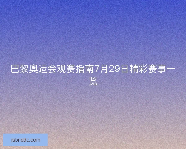 巴黎奥运会观赛指南7月29日精彩赛事一览
