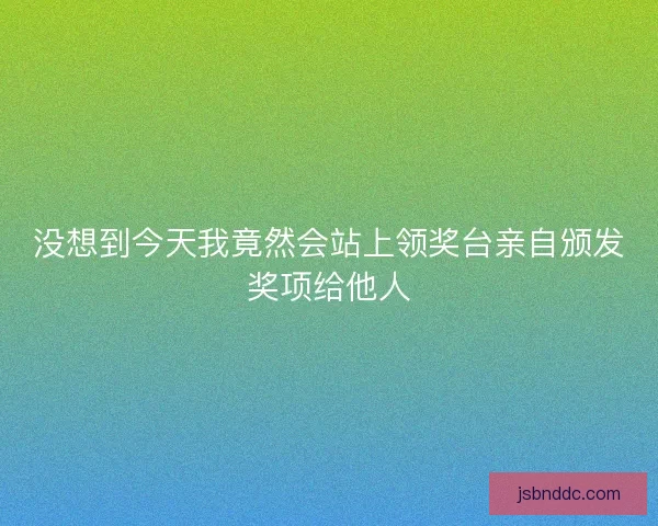 没想到今天我竟然会站上领奖台亲自颁发奖项给他人