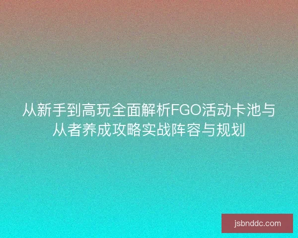 从新手到高玩全面解析FGO活动卡池与从者养成攻略实战阵容与规划
