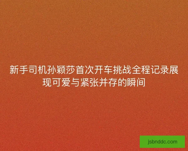 新手司机孙颖莎首次开车挑战全程记录展现可爱与紧张并存的瞬间