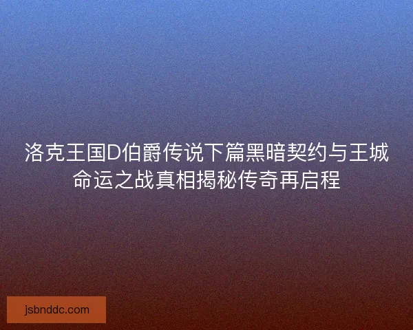 洛克王国D伯爵传说下篇黑暗契约与王城命运之战真相揭秘传奇再启程