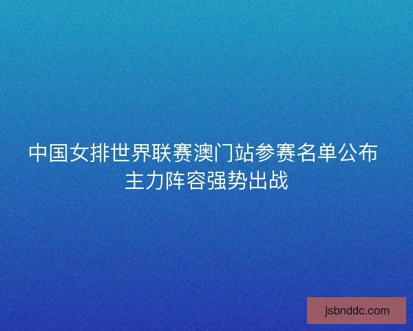 中国女排世界联赛澳门站参赛名单公布 主力阵容强势出战
