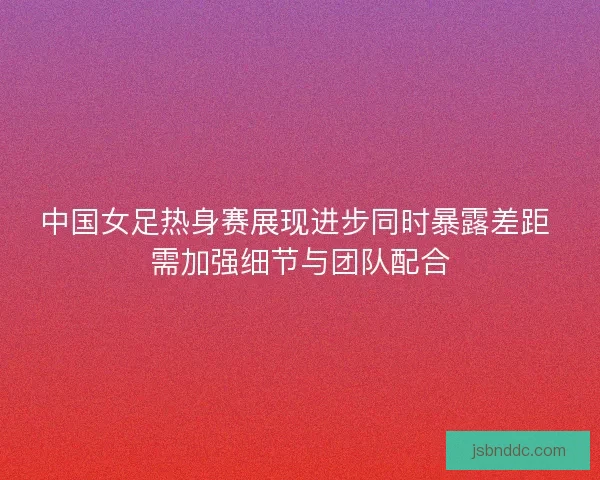 中国女足热身赛展现进步同时暴露差距 需加强细节与团队配合
