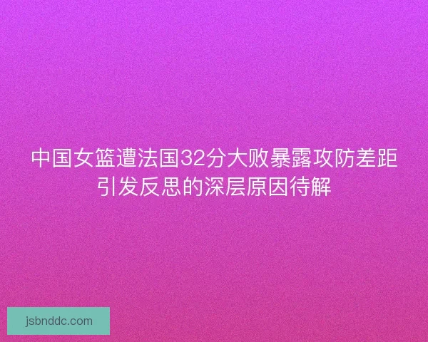中国女篮遭法国32分大败暴露攻防差距引发反思的深层原因待解