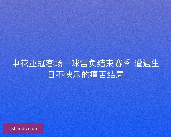 申花亚冠客场一球告负结束赛季 遭遇生日不快乐的痛苦结局
