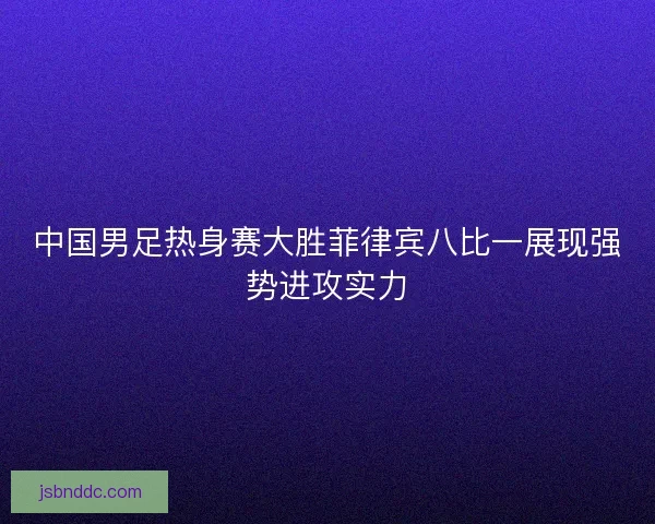 中国男足热身赛大胜菲律宾八比一展现强势进攻实力
