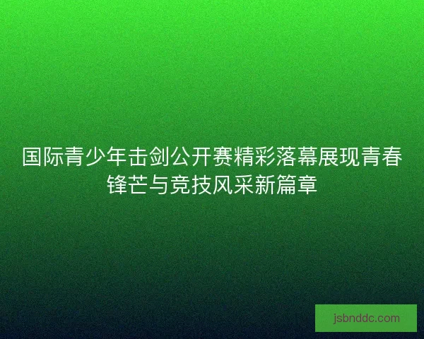 国际青少年击剑公开赛精彩落幕展现青春锋芒与竞技风采新篇章