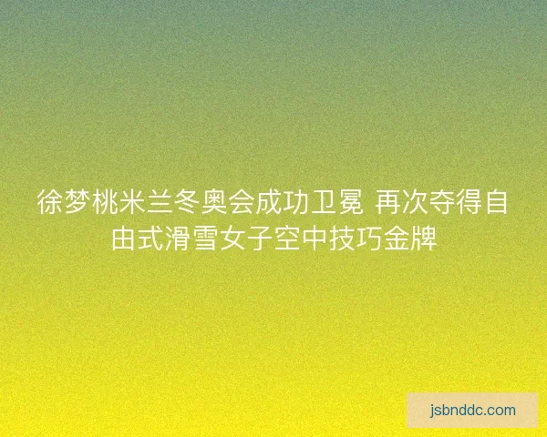 徐梦桃米兰冬奥会成功卫冕 再次夺得自由式滑雪女子空中技巧金牌
