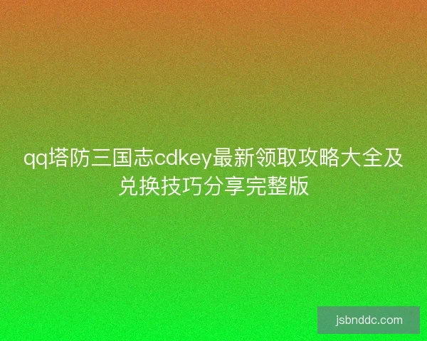 qq塔防三国志cdkey最新领取攻略大全及兑换技巧分享完整版