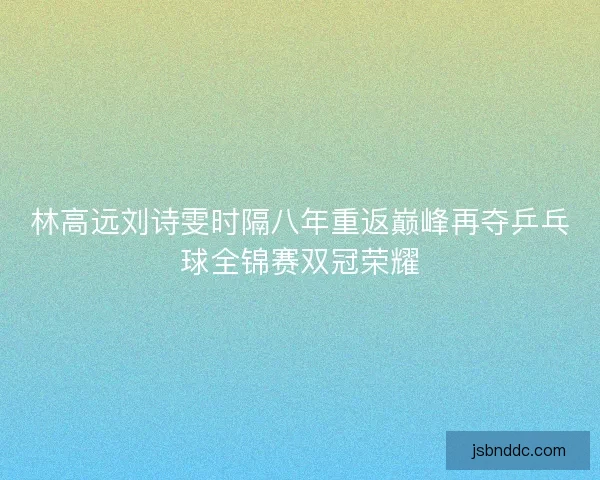 林高远刘诗雯时隔八年重返巅峰再夺乒乓球全锦赛双冠荣耀
